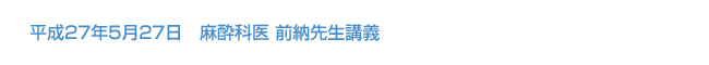 平成27年5月27日　麻酔科医 前納先生講義