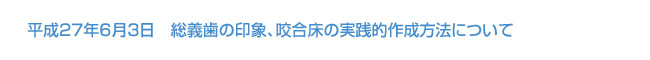 平成27年6月3日　総義歯の印象、咬合床の実践的作成方法について