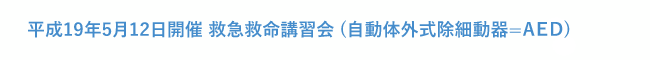 平成19年5月12日開催 救急救命講習会 (自動体外式除細動器=AED)