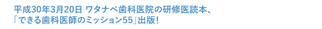 平成30年3月20日 ワタナベ歯科医院の研修医読本、「できる歯科医師のミッション55」出版！