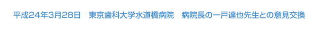 平成24年3月28日開催　東京歯科大学水道橋病院　病院長　一戸達也先生との意見交換会