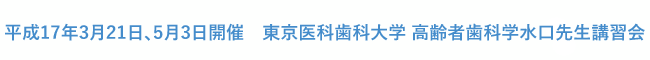 平成17年3月21日、5月3日開催　東京医科歯科大学 高齢者歯科学 水口先生講習会