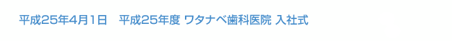 平成25年4月1日　平成25年度 ワタナベ歯科医院入社式