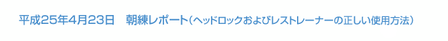 平成25年4月23日　朝練レポート（ヘッドロックおよびレストレーナーの正しい使用方法）