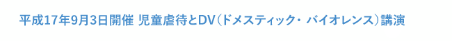 平成17年9月3日開催 児童虐待とDV（ドメスティック・ バイオレンス）講演