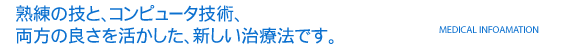 熟練の技と、コンピュータ技術、両方の良さを活かした、新しい治療法です。