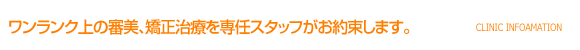 ワンランク上の審美、矯正治療を専任スタッフがお約束します。